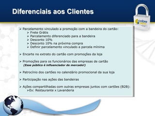 Diferenciais aos Clientes

   Parcelamento vinculado a promoção com a bandeira do cartão:
       Frete Grátis
       Parcelamento diferenciado para a bandeira
       Desconto 10%
       Desconto 10% na próxima compra
       Definir parcelamento vinculado a parcela mínima

   Encarte no extrato do cartão com promoções da loja

   Promoções para os funcionários das empresas de cartão
    (Esse público é influenciador de mercado!)

   Patrocínio dos cartões no calendário promocional da sua loja

   Participação nas ações das bandeiras

   Ações compartilhadas com outras empresas juntos com cartões (B2B):
      Ex: Restaurante x Lavanderia
 