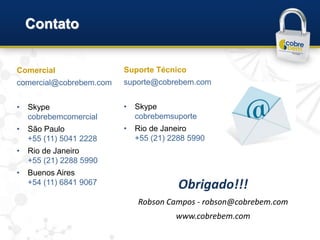 Contato


Comercial                Suporte Técnico
comercial@cobrebem.com   suporte@cobrebem.com


•   Skype                •   Skype
    cobrebemcomercial        cobrebemsuporte
•   São Paulo            •   Rio de Janeiro
    +55 (11) 5041 2228       +55 (21) 2288 5990
•   Rio de Janeiro
    +55 (21) 2288 5990
•   Buenos Aires
    +54 (11) 6841 9067                  Obrigado!!!
                             Robson Campos - robson@cobrebem.com
                                       www.cobrebem.com
 