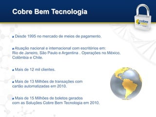 Cobre Bem Tecnologia


 Desde 1995 no mercado de meios de pagamento.


 Atuação nacional e internacional com escritórios em:
Rio de Janeiro, São Paulo e Argentina . Operações no México,
Colômbia e Chile.


 Mais de 12 mil clientes.


 Mais de 13 Milhões de transações com
cartão automatizadas em 2010.


 Mais de 15 Milhões de boletos gerados
com as Soluções Cobre Bem Tecnologia em 2010.
 