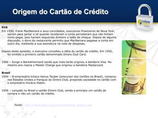 Origem do Cartão de Crédito

EUA
Em 1950, Frank MacNamara e seus convidados, executivos financeiros de Nova York,
   saíram para jantar e só quando receberam a conta perceberam que não tinham
   como pagar, pois haviam esquecido dinheiro e talão de cheque. Depois de alguma
   discussão, o dono do restaurante permitiu que MacNamara pagasse a conta em
   outro dia, mediante a sua assinatura na nota de despesas.

Depois deste episódio, o executivo concebeu a idéia do cartão de crédito. Em 1950,
   foi emitido o primeiro cartão denominado Diners Club Card.

1966 – Surge o BankAmericard sendo que mais tarde originou a bandeira Visa. No
   mesmo ano nascia o Master Charge que originou a bandeira Mastarcard.

Brasil
1954 – O empresário tcheco Hanus Tauber (precursor dos cartões no Brasil), comprou
   nos Estados Unidos a franquia do Diners Club, propondo sociedade no cartão com
   o empresário Horácio Klabin.

1956 – Lançado no Brasil o cartão Diners Club, sendo a princípio um cartão de
   compra e não um cartão de crédito.



         Fonte: http://www.abecs.org.br/quemsomos_historia.asp
 