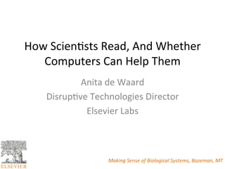 How	
  Scien*sts	
  Read,	
  And	
  Whether	
  
   Computers	
  Can	
  Help	
  Them	
  
             Anita	
  de	
  Waard	
  
     Disrup*ve	
  Technologies	
  Director	
  
              Elsevier	
  Labs	
  



                       Making	
  Sense	
  of	
  Biological	
  Systems,	
  Bozeman,	
  MT	
  
 