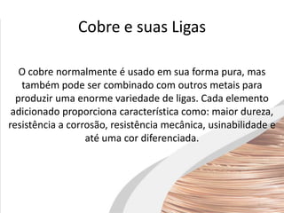 Cobre e suas Ligas
O cobre normalmente é usado em sua forma pura, mas
também pode ser combinado com outros metais para
produzir uma enorme variedade de ligas. Cada elemento
adicionado proporciona característica como: maior dureza,
resistência a corrosão, resistência mecânica, usinabilidade e
até uma cor diferenciada.
 