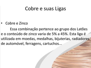 Cobre e suas Ligas
• Cobre e Zinco
Essa combinação pertence ao grupo dos Latões
e o conteúdo de zinco varia de 5% a 45%. Esta liga é
utilizada em moedas, medalhas, bijuterias, radiadores
de automóvel, ferragens, cartuchos...
 