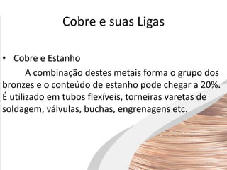 Cobre e suas Ligas
• Cobre e Estanho
A combinação destes metais forma o grupo dos
bronzes e o conteúdo de estanho pode chegar a 20%.
É utilizado em tubos flexíveis, torneiras varetas de
soldagem, válvulas, buchas, engrenagens etc.
 