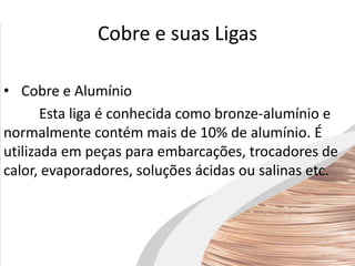 Cobre e suas Ligas
• Cobre e Alumínio
Esta liga é conhecida como bronze-alumínio e
normalmente contém mais de 10% de alumínio. É
utilizada em peças para embarcações, trocadores de
calor, evaporadores, soluções ácidas ou salinas etc.
 