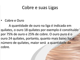 Cobre e suas Ligas
• Cobre e Ouro
A quantidade de ouro na liga é indicada em
quilates, o ouro 18 quilates por exemplo é constituído
por 75% de ouro e 25% de cobre. O ouro puro é o
ouro 24 quilates, portanto, quanto mais baixo for o
número de quilates, maior será a quantidade de
cobre.
 
