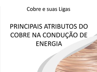 Cobre e suas Ligas
PRINCIPAIS ATRIBUTOS DO
COBRE NA CONDUÇÃO DE
ENERGIA
 