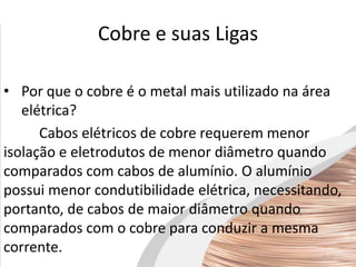 Cobre e suas Ligas
• Por que o cobre é o metal mais utilizado na área
elétrica?
Cabos elétricos de cobre requerem menor
isolação e eletrodutos de menor diâmetro quando
comparados com cabos de alumínio. O alumínio
possui menor condutibilidade elétrica, necessitando,
portanto, de cabos de maior diâmetro quando
comparados com o cobre para conduzir a mesma
corrente.
 