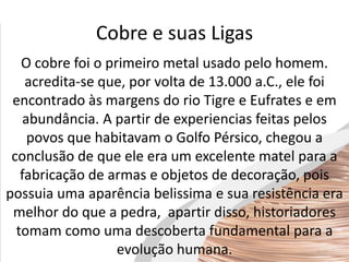 Cobre e suas Ligas
O cobre foi o primeiro metal usado pelo homem.
acredita-se que, por volta de 13.000 a.C., ele foi
encontrado às margens do rio Tigre e Eufrates e em
abundância. A partir de experiencias feitas pelos
povos que habitavam o Golfo Pérsico, chegou a
conclusão de que ele era um excelente matel para a
fabricação de armas e objetos de decoração, pois
possuia uma aparência belissima e sua resistência era
melhor do que a pedra, apartir disso, historiadores
tomam como uma descoberta fundamental para a
evolução humana.
 