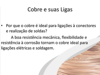 Cobre e suas Ligas
• Por que o cobre é ideal para ligações à conectores
e realização de soldas?
A boa resistência mecânica, flexibilidade e
resistência à corrosão tornam o cobre ideal para
ligações elétricas e soldagem.
 