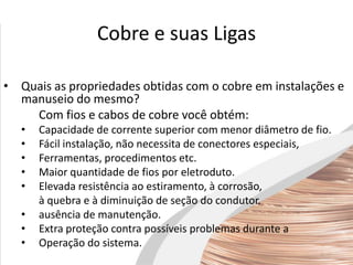 Cobre e suas Ligas
• Quais as propriedades obtidas com o cobre em instalações e
manuseio do mesmo?
Com fios e cabos de cobre você obtém:
• Capacidade de corrente superior com menor diâmetro de fio.
• Fácil instalação, não necessita de conectores especiais,
• Ferramentas, procedimentos etc.
• Maior quantidade de fios por eletroduto.
• Elevada resistência ao estiramento, à corrosão,
à quebra e à diminuição de seção do condutor.
• ausência de manutenção.
• Extra proteção contra possíveis problemas durante a
• Operação do sistema.
 