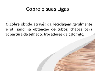 Cobre e suas Ligas
O cobre obtido através da reciclagem geralmente
é utilizado na obtenção de tubos, chapas para
cobertura de telhado, trocadores de calor etc.
 