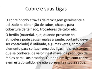 Cobre e suas Ligas
O cobre obtido através da reciclagem geralmente é
utilizado na obtenção de tubos, chapas para
cobertura de telhado, trocadores de calor etc.
O berílio (material, que, quando presente na
atmosfera pode causar males a saúde, portanto deve
ser controlado) é utilizado, algumas vezes, como o
elemento para se fazer uma das ligas mais resistentes
que se conhece, de valor inestimável na produção de
molas para usos pesados. Quando em liga com cobre
e em estado sólido, ele não apresenta risco à saúde.
 