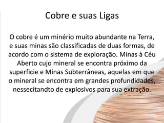Cobre e suas Ligas
O cobre é um minério muito abundante na Terra,
e suas minas são classificadas de duas formas, de
acordo com o sistema de exploração. Minas à Céu
Aberto cujo mineral se encontra próximo da
superficie e Minas Subterrâneas, aquelas em que
o mineral se encontra em grandes profundidades,
nessecitandto de explosivos para sua extração.
 