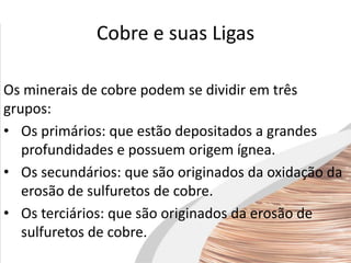Cobre e suas Ligas
Os minerais de cobre podem se dividir em três
grupos:
• Os primários: que estão depositados a grandes
profundidades e possuem origem ígnea.
• Os secundários: que são originados da oxidação da
erosão de sulfuretos de cobre.
• Os terciários: que são originados da erosão de
sulfuretos de cobre.
 