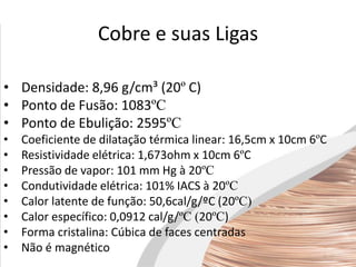 Cobre e suas Ligas
• Densidade: 8,96 g/cm³ (20º C)
• Ponto de Fusão: 1083ºC
• Ponto de Ebulição: 2595ºC
• Coeficiente de dilatação térmica linear: 16,5cm x 10cm 6ºC
• Resistividade elétrica: 1,673ohm x 10cm 6ºC
• Pressão de vapor: 101 mm Hg à 20ºC
• Condutividade elétrica: 101% IACS à 20ºC
• Calor latente de função: 50,6cal/g/ºC (20ºC)
• Calor específico: 0,0912 cal/g/ºC (20ºC)
• Forma cristalina: Cúbica de faces centradas
• Não é magnético
 
