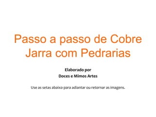 Passo a passo de Cobre Jarra com Pedrarias Elaborado por  Doces e Mimos Artes Use as setas abaixo para adiantar ou retornar as imagens. 