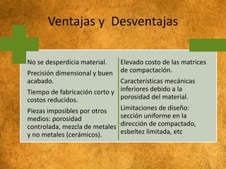 Ventajas y Desventajas
No se desperdicia material.
Precisión dimensional y buen
acabado.
Tiempo de fabricación corto y
costos reducidos.
Piezas imposibles por otros
medios: porosidad
controlada, mezcla de metales
y no metales (cerámicos).
Elevado costo de las matrices
de compactación.
Características mecánicas
inferiores debido a la
porosidad del material.
Limitaciones de diseño:
sección uniforme en la
dirección de compactado,
esbeltez limitada, etc
 