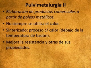 Pulvimetalurgia II
• Elaboracion de productos comerciales a
partir de polvos metálicos.
• No siempre se utiliza el calor.
• Sinterizado: proceso c/ calor (debajo de la
temperatura de fusión).
• Mejora la resistencia y otras de sus
propiedades.
 