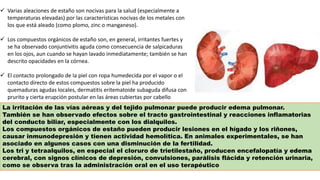  Varias aleaciones de estaño son nocivas para la salud (especialmente a
temperaturas elevadas) por las características nocivas de los metales con
los que está aleado (como plomo, zinc o manganeso).
 Los compuestos orgánicos de estaño son, en general, irritantes fuertes y
se ha observado conjuntivitis aguda como consecuencia de salpicaduras
en los ojos, aun cuando se hayan lavado inmediatamente; también se han
descrito opacidades en la córnea.
 El contacto prolongado de la piel con ropa humedecida por el vapor o el
contacto directo de estos compuestos sobre la piel ha producido
quemaduras agudas locales, dermatitis eritematoide subaguda difusa con
prurito y cierta erupción postular en las áreas cubiertas por cabello
La irritación de las vías aéreas y del tejido pulmonar puede producir edema pulmonar.
También se han observado efectos sobre el tracto gastrointestinal y reacciones inflamatorias
del conducto biliar, especialmente con los dialquilos.
Los compuestos orgánicos de estaño pueden producir lesiones en el hígado y los riñones,
causar inmunodepresión y tienen actividad hemolítica. En animales experimentales, se han
asociado en algunos casos con una disminución de la fertilidad.
Los tri y tetraalquilos, en especial el cloruro de trietilestaño, producen encefalopatía y edema
cerebral, con signos clínicos de depresión, convulsiones, parálisis flácida y retención urinaria,
como se observa tras la administración oral en el uso terapéutico
 