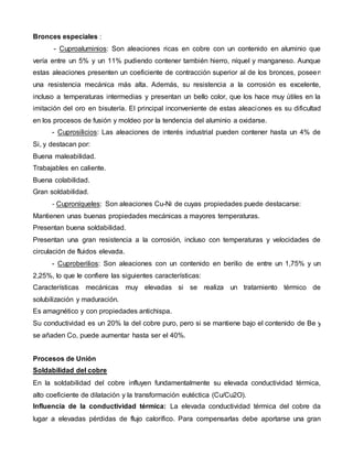  Bronces especiales : 
- Cuproaluminios: Son aleaciones ricas en cobre con un contenido en aluminio que 
vería entre un 5% y un 11% pudiendo contener también hierro, níquel y manganeso. Aunque 
estas aleaciones presenten un coeficiente de contracción superior al de los bronces, poseen 
una resistencia mecánica más alta. Además, su resistencia a la corrosión es excelente, 
incluso a temperaturas intermedias y presentan un bello color, que los hace muy útiles en la 
imitación del oro en bisutería. El principal inconveniente de estas aleaciones es su dificultad 
en los procesos de fusión y moldeo por la tendencia del aluminio a oxidarse. 
- Cuprosilicios: Las aleaciones de interés industrial pueden contener hasta un 4% de 
Si, y destacan por: 
1. Buena maleabilidad. 
2. Trabajables en caliente. 
3. Buena colabilidad. 
4. Gran soldabilidad. 
- Cuproníqueles: Son aleaciones Cu-Ni de cuyas propiedades puede destacarse: 
1. Mantienen unas buenas propiedades mecánicas a mayores temperaturas. 
2. Presentan buena soldabilidad. 
3. Presentan una gran resistencia a la corrosión, incluso con temperaturas y velocidades de 
circulación de fluidos elevada. 
- Cuproberilios: Son aleaciones con un contenido en berilio de entre un 1,75% y un 
2,25%, lo que le confiere las siguientes características: 
1. Características mecánicas muy elevadas si se realiza un tratamiento térmico de 
solubilización y maduración. 
2. Es amagnético y con propiedades antichispa. 
3. Su conductividad es un 20% la del cobre puro, pero si se mantiene bajo el contenido de Be y 
se añaden Co, puede aumentar hasta ser el 40%. 
4. 
Procesos de Unión 
Soldabilidad del cobre 
En la soldabilidad del cobre influyen fundamentalmente su elevada conductividad térmica, 
alto coeficiente de dilatación y la transformación eutéctica (Cu/Cu2O). 
 Influencia de la conductividad térmica: La elevada conductividad térmica del cobre da 
lugar a elevadas pérdidas de flujo calorífico. Para compensarlas debe aportarse una gran 
 