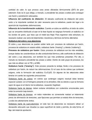 cantidad de calor, lo que provoca unas zonas afectadas térmicamente (ZAT) de gran 
extensión. Esto es lo que obliga, a menudo, a precalentar las piezas a soldar para conseguir 
una fusión y penetración adecuadas. 
 Influencia del coeficiente de dilatación: El elevado coeficiente de dilatación del cobre 
unido a la importante cantidad de calor necesaria para la soldadura, puede dar lugar a la 
aparición de importantes deformaciones. 
 Influencia de la transformación eutéctica: Cuando un cobre se solidifica, el óxido de cobre 
que se encuentra distribuido al azar en la fase líquida se reagrupa formando un eutéctico en 
los bordes de grano, que hace que el metal sea frágil. Para regenerar esta estructura, es 
necesario realizar una serie de tratamientos mecánicos y térmicos de forma alternativa. 
Soldadura del cobre y sus aleaciones 
El cobre y sus aleaciones se pueden soldar tanto por: procesos de soldadura por fusión, 
procesos de soldadura en estado sólido, soldadura fuerte (“brazing”) y blanda (“soldering”). 
 Procesos de soldadura por fusión: Estos procesos de soldadura son los más versátiles, 
aunque dadas las características de alta conductividad térmica y alto coeficiente de dilatación 
del cobre y sus aleaciones, son también los que más problemas presentan. Por ello, a 
menudo es necesario precalentar las piezas a soldar. Dentro de este grupo de procesos, los 
que más se utilizan son el TIG y el MIG. 
 Soldadura fuerte (“brazing”): Este proceso presenta la ventaja, frente a los procesos de 
soldadura por fusión, de reducir las deformaciones. En el caso de los cobres que contienen 
oxígeno, evita la formación del eutéctico Cu-Cu2O. En algunas de las aleaciones debe 
tenerse en cuenta las siguientes precauciones: 
1. Soldadura fuerte de cobres: en cobres que contengan oxígeno residual debe tenerse 
especial cuidado con el hidrógeno presente en la atmósfera. Ello es debido a que se formaría 
vapor de agua en el interior de la soldadura, causando fragilidad. 
2. Soldadura fuerte de latones: deben evitarse atmósferas con contenidos amoniacales para 
evitar la corrosión bajo tensión. 
3. Soldadura fuerte de bronces: en estos materiales es conveniente realizar un tratamiento 
previo de eliminación de tensiones, usar fijaciones que permitan un estado libre de tensiones, 
y ciclos de calentamiento lentos. 
4. Soldadura fuerte de cupro-aluminios: en este tipo de aleaciones es necesario utilizar un 
decapante adecuado que disuelva su capa superficial de óxido y permita, de esta forma, el 
flujo del metal de aportación. 
 