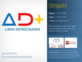 Obrigado!
                                 Telefone: 11 4107-9466
                                 Celular: 11 9 9307-5647
                                 E-mail: nogueira@admais.net

                                 Não tenha dúvidas, a Ad+ tem a equipe
                                 certa para alavancar ainda mais o seu
                                 negócio. Conte com a gente.




                                 O profissional designado para gerenciar sua campanha é
                                 Fernando Nogueira, MBA em Gestão Empresarial pela BBS,
www.admais.net                   certificado AdWords Expert Search pela Goobec, maior centro
                                 de treinamentos Google da América Latina e também consultor
fb.com/admaislinkspatrocinados   em marketing digital certificado pela metodologia 8Ps.
 