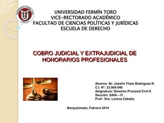 UNIVERSIDAD FERMÍN TORO
VICE-RECTORADO ACADÉMICO
FACULTAD DE CIENCIAS POLÍTICAS Y JURÍDICAS
ESCUELA DE DERECHO
COBRO JUDICIAL Y EXTRAJUDICIAL DE
HONORARIOS PROFESIONALES
Alumna: Br. Joselin Thais Rodríguez R.
C.I. N°: 23.904.040
Asignatura: Derecho Procesal Civil II
Sección: SAIA – H
Prof.: Dra. Lorenz Ceballo
Barquisimeto, Febrero 2014
 