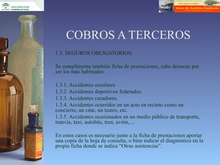 COBROS A TERCEROS
1.3. SEGUROS OBLIGATORIOS:

Se cumplimenta también ficha de prestaciones, cabe destacar por
ser los más habituales:

1.3.1. Accidentes escolares
1.3.2. Accidentes deportivos federados.
1.3.3. Accidentes cazadores.
1.3.4. Accidentes ocurridos en un acto en recinto como un
concierto, un cine, un teatro, etc.
1.3.5. Accidentes ocasionados en un medio público de transporte,
tranvía, taxi, autobús, tren, avión,…

En estos casos es necesario junto a la ficha de prestaciones aportar
una copia de la hoja de consulta, o bien indicar el diagnóstico en la
propia ficha donde se indica “Otras asistencias”.
 