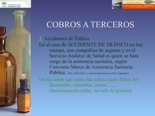 COBROS A TERCEROS
2. Accidentes de Tráfico
En el caso de ACCIDENTE DE TRÁFICO no hay
     mutuas, son compañías de seguros y es el
     Servicio Andaluz de Salud es quien se hará
     cargo de la asistencia sanitaria, según
     Convenio Marco de Asistencia Sanitaria
     Pública. (2011-2012-2013, a vuestra disposición en SAC Algarrobo)
Destacamos que todas las actuaciones deben ser
     facturadas, consultas, curas, …,
     absolutamente todas, no sólo la primera.
 