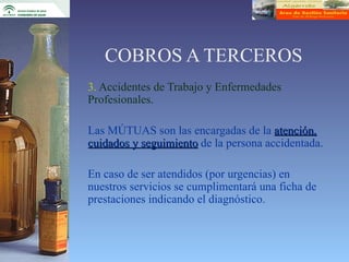 COBROS A TERCEROS
3. Accidentes de Trabajo y Enfermedades
Profesionales.

Las MÚTUAS son las encargadas de la atención,
cuidados y seguimiento de la persona accidentada.

En caso de ser atendidos (por urgencias) en
nuestros servicios se cumplimentará una ficha de
prestaciones indicando el diagnóstico.
 