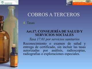 COBROS A TERCEROS
4. Tasas

  Art.17. CONSEJERÍA DE SALUD Y
        SERVICIOS SOCIALES
    Tasa 17.01 por servicios sanitarios
Reconocimiento o examen de salud y
entrega de certificado, sin incluir las tasas
autorizadas por análisis, radioscopias,
radiografías o exploraciones especiales.
 