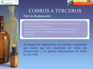 COBROS A TERCEROS
Nuevos Reglamentos

Reglamento (CE) Nº 883/2004 sobre la coordinación de los
sistemas de seguridad social.
Reglamento (CE) Nº 988/2009 modificativo del anterior.
Reglamento (CE) nº 987/2009 que adopta sus normas de
aplicación.



Al tratarse de reglamentos son normas vinculantes
que tienen que ser respetados por todas las
instituciones y se aplican directamente en todos
los EE.MM
 