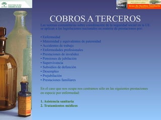 COBROS A TERCEROS
Las normas comunitarias sobre coordinación de la seguridad social en la UE
se aplican a las legislaciones nacionales en materia de prestaciones por:

• Enfermedad
• Maternidad y equivalentes de paternidad
• Accidentes de trabajo
• Enfermedades profesionales
• Prestaciones de invalidez
• Pensiones de jubilación
• Supervivencia
• Subsidios de defunción
• Desempleo
• Prejubilación
• Prestaciones familiares

En el caso que nos ocupa nos centramos sólo en las siguientes prestaciones
en especie por enfermedad:

1. Asistencia sanitaria
2. Tratamientos médicos
 