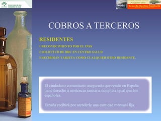 COBROS A TERCEROS
RESIDENTES
1 RECONOCIMIENTO POR EL INSS
2 SOLICITUD DE BDU EN CENTRO SALUD
3 RECIBIRÁN TARJETA COMO CUALQUIER OTRO RESIDENTE.




  El ciudadano comunitario asegurado que reside en España
  tiene derecho a asistencia sanitaria completa igual que los
  españoles.

  España recibirá por atenderle una cantidad mensual fija.
 