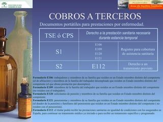 COBROS A TERCEROS
      Documentos portátiles para prestaciones por enfermedad.
                                                Derecho a la prestación sanitaria necesaria
          TSE ó CPS                                    durante estancia temporal
                                                         E106
                                                         E109                   Registro para cobertura
                     S1                                  E120                   de asistencia sanitaria
                                                         E121
                                                                                       Derecho a un
                     S2                               E112                         tratamiento previsto

Formulario E106: trabajadores y miembros de su familia que residen en un Estado miembro distinto del competente
(el de afiliación) y miembros de la familia del trabajador desempleado que residen en Estado miembro distinto del
competente (el que abona prestación por desempleo).
Formulario E109: miembros de la familia del trabajador que residen en un Estado miembro distinto del competente
(no residen con el trabajador).
Formulario E120: solicitantes de pensión y miembros de su familia que residen en Estado miembro distinto del
competente.
Formulario E121: pensionistas y miembros de su familia que residen en un Estado miembro distinto del competente
(el deudor de la pensión) y familiares del pensionista que residen en un Estado miembro distinto del competente ( no
residen con el pensionista).
Formulario E112: el titular podrá recibir las prestaciones sanitarias en igualdad de condiciones con los asegurados en
España, para continuar un tratamiento médico ya iniciado o para recibir un tratamiento especifico y programado.
 