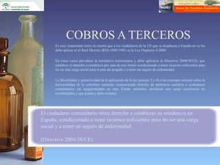 COBROS A TERCEROS
      Es muy importante tener en cuenta que a los ciudadanos de la UE que se desplazan a España no se les
      debe aplicar ni el Real Decreto (RD) 1088/1989, ni la Ley Orgánica 4/2000.

      En estos casos prevalece la normativa comunitaria y debe aplicarse la Directiva 2004/38/CE, que
      establece el derecho a residencia por más de tres meses condicionado a tener recursos suficientes para
      no ser una carga social para el país de acogida y a tener un seguro de enfermedad.

      La flexibilidad y permisividad en la aplicación de la ley (puntos 3 y 4) o un concepto erróneo sobre la
      universalidad de la cobertura sanitaria, reconociendo derecho de asistencia sanitaria a ciudadanos
      comunitarios sin aseguramiento en otro Estado miembro, producen una carga económica no
      reembolsable y que puede y debe evitarse.




El ciudadano comunitario tiene derecho a establecer su residencia en
España, condicionado a tener recursos suficientes para no ser una carga
social y a tener un seguro de enfermedad.

(Directiva 2004/38/CE)
 