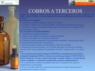 COBROS A TERCEROS
Cuando un ciudadano solicite asistencia sanitaria en alguno de los centros sanitarios del
SSPA, (centro de salud, servicio de urgencias o centro hospitalario), se actuará de la siguiente
manera:
EL PACIENTE DEBERÁ
1. Identificarse mediante pasaporte o tarjeta de residente.
2. Acreditar su derecho a la asistencia mediante los documentos portátiles pertinentes.
3. Acreditar su condición de pensionista para que las recetas que se le extiendan estén
exentas de pago (“rojas”).
EL CENTRO SANITARIO DEBERÁ
1. Comprobar la acreditación personal.
2. Guardar copia legible del pasaporte o tarjeta de residente.
3. Guardar copia legible de la acreditación personal.
4. Comprobar fecha de caducidad de los documentos portátiles. Guardar copia legible
de la acreditación del derecho a la asistencia.
5. Darle la asistencia sanitaria correspondiente al derecho acreditado.
6. Extender las recetas necesarias y en el formato adecuado a la situación acreditada
(“recetas rojas” si ha acreditado ser pensionista. Extender “recetas verdes” si no fuese
así).
7. Si se trata de una estancia temporal (TSE/CPS); tratamiento previsto (E112) o
trabajador desplazado (E106), se factura la asistencia prestada en FISS-WEB. Se
incluyen todos los servicios y gastos incurridos: consulta (médica y de enfermería),
recetas extendidas y tratamiento suministrado, pruebas complementarias.
8. Si se trata de una residencia acreditada como tal, no se factura. (Los costes se
recuperarán por cuota global).
9. Si no se acredita el derecho, se presta la atención pero se cobra al paciente por el
procedimiento de cobros a terceros.
 