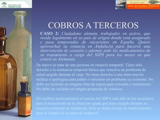 COBROS A TERCEROS
  CASO 2: Ciudadano alemán, trabajador en activo, que
  reside legalmente en su país de origen donde está asegurado
  y pasa temporadas de vacaciones en España. Quiere
  aprovechar su estancia en Andalucía para hacerse una
  intervención de corazón y además pide los medicamentos de
  su tratamiento a cargo del SSPA para los meses en que
  estará en Alemania.
De nuevo se trata de una persona en estancia temporal. Tiene sólo
derecho a la asistencia temporal básica que resuelva un problema de
salud surgido durante el viaje. No tiene derecho a una intervención
médica o quirúrgica para paliar o solventar un problema ya existente. No
debe ser incluido en ninguna lista de espera para consulta o tratamiento.
No debe ser incluido en ningún programa de crónicos.

No recibirá medicamentos ni recetas del SSPA más allá de los necesarios
para el tratamiento de la situación aguda que haya surgido durante su
estancia temporal en Andalucía. Sólo se darán recetas de medicamentos
para el tiempo de su estancia temporal.
 