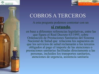 COBROS A TERCEROS
     A esta pregunta podemos contestar con un
                   sí rotundo,
en base a diferentes referencias legislativas, entre las
     que figura el Real Decreto 63/1995, sobre
 Ordenación de Prestaciones Sanitarias del Sistema
 Nacional de Salud que relaciona los supuestos en
que los servicios de salud reclamarán a los terceros
  obligados al pago el importe de las atenciones o
prestaciones sanitarias facilitadas directamente a las
   personas, incluidos los transportes sanitarios,
    atenciones de urgencia, asistencia sanitaria
 