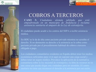 COBROS A TERCEROS
   CASO 3: Ciudadano alemán jubilado que está
   empadronado en un municipio de Andalucía y reclama
   asistencia sanitaria al amparo de la Ley de extranjería.

El ciudadano puede acudir a los centros del SSPA a recibir asistencia
médica.

En BDU se le da de alta como paciente privado mientras no acredite el
derecho. Si no demuestra su derecho a la asistencia se le cobra como
paciente privado por el procedimiento habitual de cobros a terceros
obligado a pago.

Los ciudadanos comunitarios residentes en España deben tener los medios
económicos suficientes para vivir aquí sin suponer una carga social y
deben tener un seguro médico. Prevalece la aplicación de la normativa
comunitaria sobre la ley nacional de extranjería y la falta de recursos no es
una causa que pueda alegar este ciudadano para ser atendido. El centro
sanitario no tiene que reconocer el derecho a la asistencia por esa razón.
 