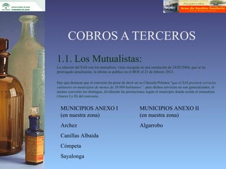 COBROS A TERCEROS
1.1. Los Mutualistas:
La relación del SAS con los mutualista, viene recogida en una resolución de 24/02/2004, que se ha
prorrogado anualmente, la última se publico en el BOE el 21 de febrero 2012.

Hay que destacar que el convenio ha pesar de decir en su Cláusula Primera “que el SAS prestará servicios
sanitarios en municipios de menos de 20.000 habitantes”, pero dichos servicios no son generalizados, el
mismo convenio los distingue, dividiendo las prestaciones según el municipio donde resida el mutualista
(Anexo I y II) del convenio.


  MUNICIPIOS ANEXO I                                  MUNICIPIOS ANEXO II
  (en nuestra zona)                                   (en nuestra zona)
  Archez                                              Algarrobo
  Canillas Albaida
  Cómpeta
  Sayalonga
 