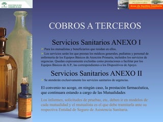COBROS A TERCEROS
        Servicios Sanitarios ANEXO I
 Para los mutualistas y beneficiarios que residan en ellos.
 Los servicios serán los que prestan los médicos generales, pediatras y personal de
enfermería de los Equipos Básicos de Atención Primaria, incluidos los servicios de
urgencias. Quedan expresamente excluidas como prestaciones a facilitar por los
Equipos Básicos de A.P., las correspondientes a los Dispositivos de Apoyo.


       Servicios Sanitarios ANEXO II
 Se atenderán exclusivamente los servicios sanitarios de urgencias.

El convenio no acoge, en ningún caso, la prestación farmacéutica,
que continuara estando a cargo de las Mutualidades
Los informes, solicitudes de pruebas, etc, deben ir en modelos de
cada mutualidad y el mutualista es el que debe tramitarla ante su
respectiva Entidad de Seguro de Asistencia Sanitaria.
 
