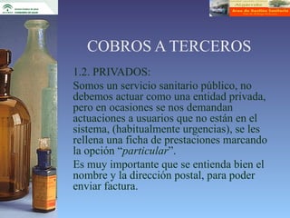COBROS A TERCEROS
1.2. PRIVADOS:
Somos un servicio sanitario público, no
debemos actuar como una entidad privada,
pero en ocasiones se nos demandan
actuaciones a usuarios que no están en el
sistema, (habitualmente urgencias), se les
rellena una ficha de prestaciones marcando
la opción “particular”.
Es muy importante que se entienda bien el
nombre y la dirección postal, para poder
enviar factura.
 