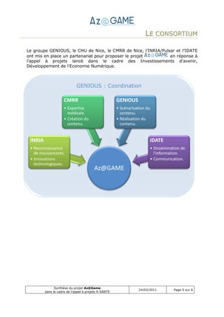 LE CONSORTIUM

Le groupe GENIOUS, le CHU de Nice, le CMRR de Nice, l’INRIA/Pulsar et l’IDATE
ont mis en place un partenariat pour proposer le projet         en réponse à
l’appel à projets lancé dans le cadre des Investissements d’avenir,
Développement de l’Economie Numérique.



                             GENIOUS : Coordination

                     CMRR                             GENIOUS
                     • Expertise                      • Scénarisation du
                       médicale.                        contenu.
                     • Création du                    • Réalisation du
                       contenu.                         contenu.


 INRIA                                                                 IDATE
 • Reconnaissance                                                      • Dissémination de
   de mouvements.                                                        l'information.
 • Innovations                                                         • Communication.
   technologiques.
                                        Az@GAME




               Synthèse du projet Az@Game
                                                                 24/03/2011        Page 5 sur 6
         dans le cadre de l’appel à projets E-SANTE
 