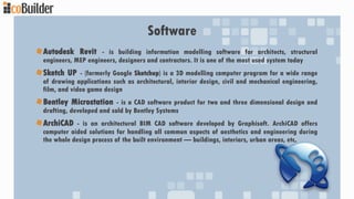 Software
Autodesk Revit - is building information modelling software for architects, structural
engineers, MEP engineers, designers and contractors. It is one of the most used system today
Sketch UP - (formerly Google Sketchup) is a 3D modelling computer program for a wide range
of drawing applications such as architectural, interior design, civil and mechanical engineering,
film, and video game design
Bentley Microstation - is a CAD software product for two and three dimensional design and
drafting, developed and sold by Bentley Systems
ArchiCAD - is an architectural BIM CAD software developed by Graphisoft. ArchiCAD offers
computer aided solutions for handling all common aspects of aesthetics and engineering during
the whole design process of the built environment — buildings, interiors, urban areas, etc.
 