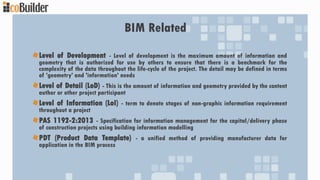 BIM Related
Level of Development - Level of development is the maximum amount of information and
geometry that is authorized for use by others to ensure that there is a benchmark for the
complexity of the data throughout the life-cycle of the project. The detail may be defined in terms
of 'geometry' and 'information' needs
Level of Detail (LoD) - This is the amount of information and geometry provided by the content
author or other project participant
Level of Information (LoI) - term to denote stages of non-graphic information requirement
throughout a project
PAS 1192-2:2013 - Specification for information management for the capital/delivery phase
of construction projects using building information modelling
PDT (Product Data Template) - a unified method of providing manufacturer data for
application in the BIM process
 