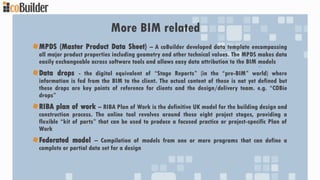 More BIM related
MPDS (Master Product Data Sheet) – A coBuilder developed data template encompassing
all major product properties including geometry and other technical values. The MPDS makes data
easily exchangeable across software tools and allows easy data attribution to the BIM models
Data drops - the digital equivalent of “Stage Reports” (in the “pre-BIM” world) where
information is fed from the BIM to the client. The actual content of these is not yet defined but
these drops are key points of reference for clients and the design/delivery team. e.g. “COBie
drops”
RIBA plan of work – RIBA Plan of Work is the definitive UK model for the building design and
construction process. The online tool revolves around these eight project stages, providing a
flexible “kit of parts” that can be used to produce a focused practice or project-specific Plan of
Work
Federated model – Compilation of models from one or more programs that can define a
complete or partial data set for a design
 