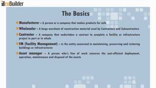 The Basics
Manufacturer – A person or a company that makes products for sale
Wholesaler – A large merchant of construction material used by Contractors and Subcontractors
Contractor – A company that undertakes a contract to complete a facility or infrastructure
project in part or in whole
FM (Facility Management) – Is the entity concerned in maintaining, preserving and restoring
buildings or infrastructures
Asset manager – A person who’s line of work concerns the cost-efficient deployment,
operation, maintenance and disposal of the assets
 