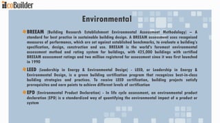 Environmental
BREEAM (Building Research Establishment Environmental Assessment Methodology) – A
standard for best practice in sustainable building design. A BREEAM assessment uses recognised
measures of performance, which are set against established benchmarks, to evaluate a building’s
specification, design, construction and use. BREEAM is the world's foremost environmental
assessment method and rating system for buildings, with 425,000 buildings with certified
BREEAM assessment ratings and two million registered for assessment since it was first launched
in 1990
LEED (Leadership in Energy & Environmental Design) - LEED, or Leadership in Energy &
Environmental Design, is a green building certification program that recognizes best-in-class
building strategies and practices. To receive LEED certification, building projects satisfy
prerequisites and earn points to achieve different levels of certification
EPD (Environmental Product Declaration) - In life cycle assessment, an environmental product
declaration (EPD) is a standardized way of quantifying the environmental impact of a product or
system
 